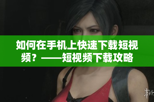 如何在手机上快速下载短视频？——短视频下载攻略