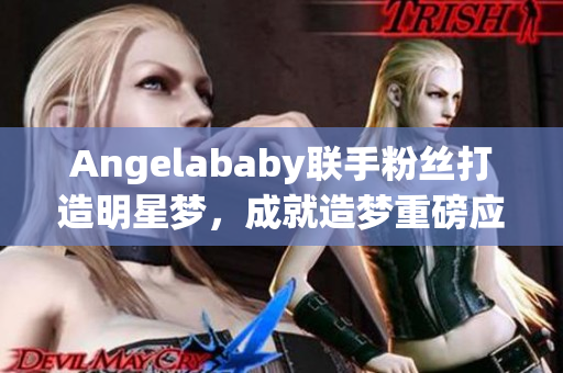 Angelababy联手粉丝打造明星梦，成就造梦重磅应援！
