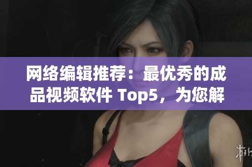 网络编辑推荐：最优秀的成品视频软件 Top5，为您解析其特点与应用！