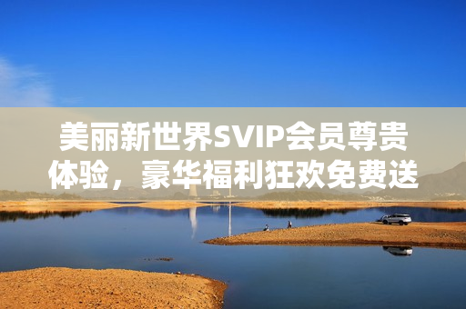 美丽新世界SVIP会员尊贵体验，豪华福利狂欢免费送达