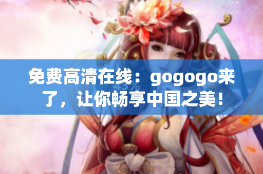 免费高清在线：gogogo来了，让你畅享中国之美！