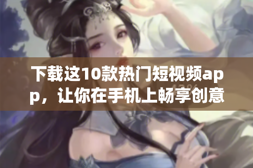 下载这10款热门短视频app，让你在手机上畅享创意元素！