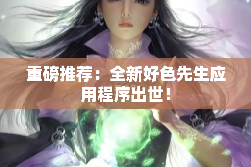 重磅推荐：全新好色先生应用程序出世！
