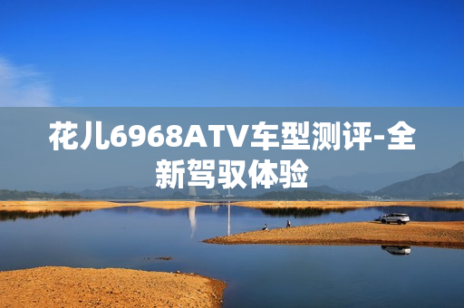 花儿6968ATV车型测评-全新驾驭体验