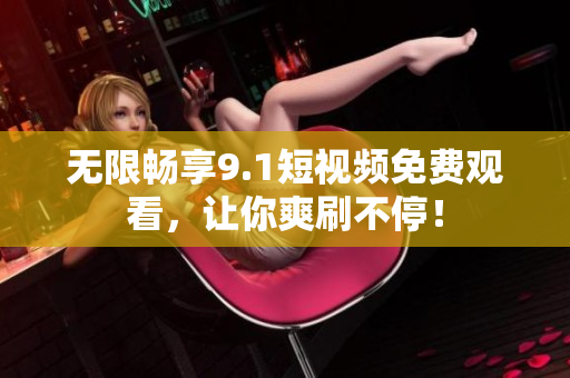 无限畅享9.1短视频免费观看，让你爽刷不停！