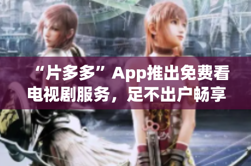 “片多多”App推出免费看电视剧服务，足不出户畅享精彩影视！