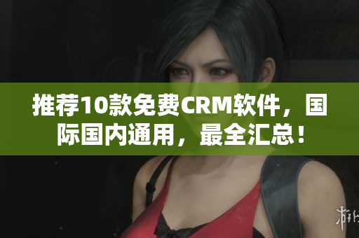 推荐10款免费CRM软件，国际国内通用，最全汇总！