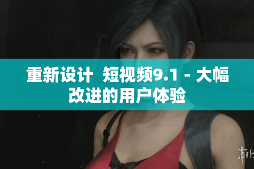 重新设计  短视频9.1 - 大幅改进的用户体验