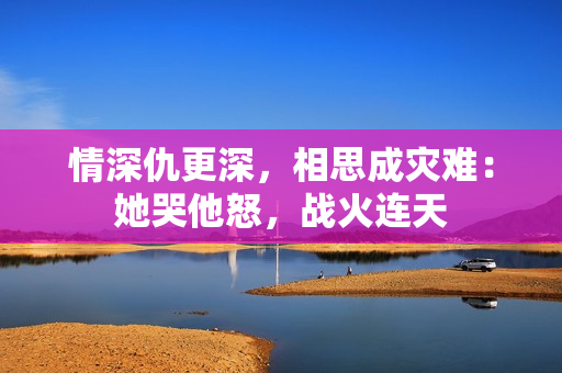 情深仇更深，相思成灾难：她哭他怒，战火连天