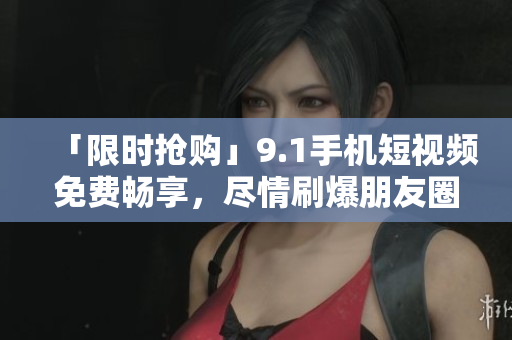 「限时抢购」9.1手机短视频免费畅享，尽情刷爆朋友圈！