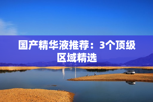 国产精华液推荐：3个顶级区域精选