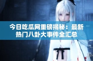 今日吃瓜网重磅揭秘：最新热门八卦大事件全汇总