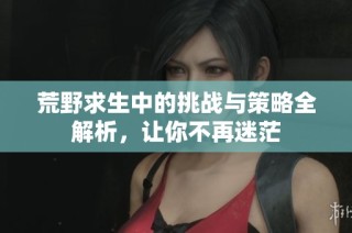 荒野求生中的挑战与策略全解析，让你不再迷茫