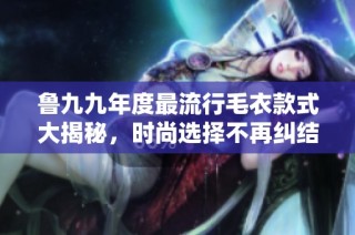 鲁九九年度最流行毛衣款式大揭秘，时尚选择不再纠结