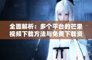 全面解析：多个平台的芒果视频下载方法与免费下载资源汇总