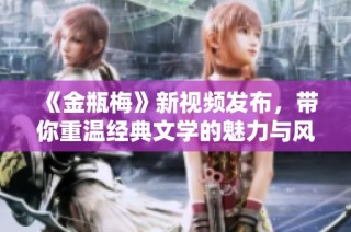 《金瓶梅》新视频发布，带你重温经典文学的魅力与风情