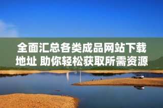 全面汇总各类成品网站下载地址 助你轻松获取所需资源