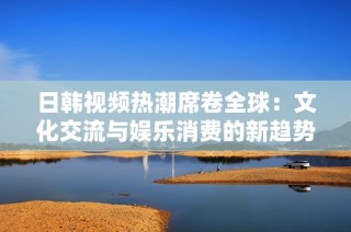 日韩视频热潮席卷全球：文化交流与娱乐消费的新趋势
