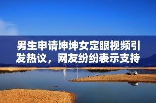 男生申请坤坤女定眼视频引发热议，网友纷纷表示支持