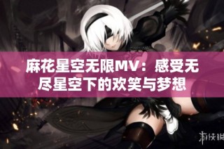麻花星空无限MV：感受无尽星空下的欢笑与梦想