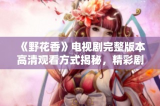 《野花香》电视剧完整版本高清观看方式揭秘，精彩剧情不容错过
