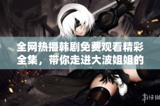全网热播韩剧免费观看精彩全集，带你走进大波姐姐的精彩世界