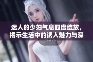 迷人的少妇气息四度绽放，揭示生活中的诱人魅力与深层情感