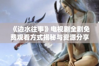 《边水往事》电视剧全剧免费观看方式揭秘与资源分享