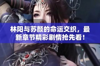 林阳与苏颜的命运交织，最新章节精彩剧情抢先看！