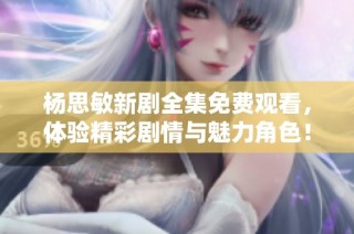 杨思敏新剧全集免费观看，体验精彩剧情与魅力角色！