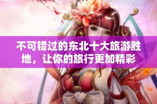 不可错过的东北十大旅游胜地，让你的旅行更加精彩