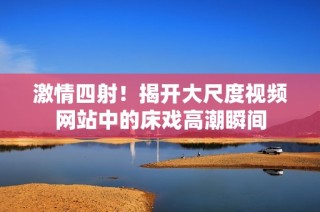 激情四射！揭开大尺度视频网站中的床戏高潮瞬间
