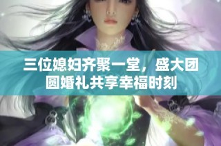 三位媳妇齐聚一堂，盛大团圆婚礼共享幸福时刻