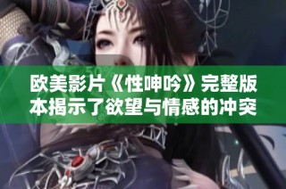 欧美影片《性呻吟》完整版本揭示了欲望与情感的冲突与探索