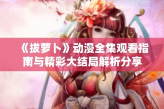 《拔萝卜》动漫全集观看指南与精彩大结局解析分享