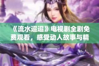 《流水迢迢》电视剧全剧免费观看，感受动人故事与精彩演绎
