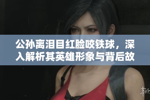 公孙离泪目红脸咬铁球，深入解析其英雄形象与背后故事