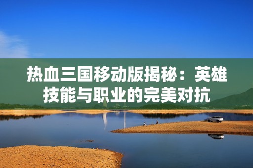 热血三国移动版揭秘：英雄技能与职业的完美对抗