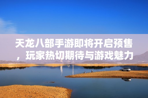天龙八部手游即将开启预售，玩家热切期待与游戏魅力共同探索新世界