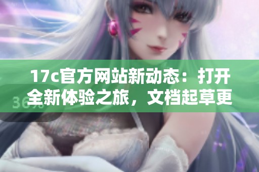 17c官方网站新动态：打开全新体验之旅，文档起草更高效