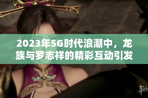 2023年5G时代浪潮中，龙族与罗志祥的精彩互动引发热议