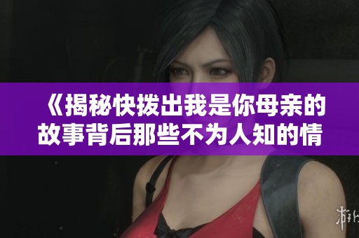 《揭秘快拨出我是你母亲的故事背后那些不为人知的情感与趣事》