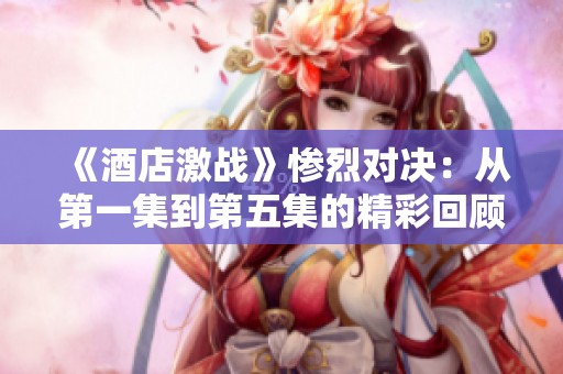 《酒店激战》惨烈对决：从第一集到第五集的精彩回顾与分析