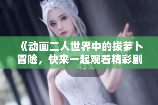 《动画二人世界中的拔萝卜冒险，快来一起观看精彩剧情吧》