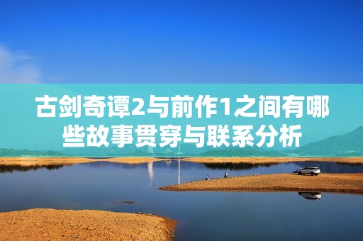 古剑奇谭2与前作1之间有哪些故事贯穿与联系分析