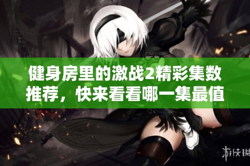 健身房里的激战2精彩集数推荐，快来看看哪一集最值得一看