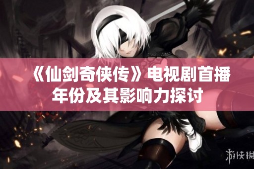 《仙剑奇侠传》电视剧首播年份及其影响力探讨