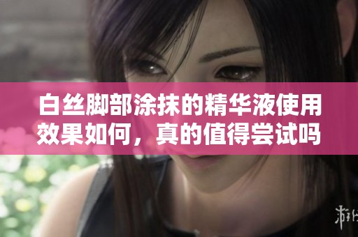 白丝脚部涂抹的精华液使用效果如何，真的值得尝试吗