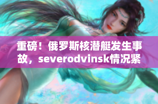 重磅！俄罗斯核潜艇发生事故，severodvinsk情况紧急