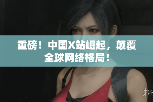 重磅！中国X站崛起，颠覆全球网络格局！